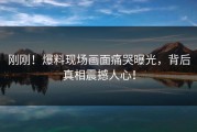 刚刚！爆料现场画面痛哭曝光，背后真相震撼人心！