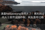 清晨heiliaowang突然火了！黑料网业内人士居然全网炸裂，网友直呼过瘾