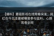【爆料】蘑菇影视在线观看突发：网红在今日凌晨被曝曾参与猛料，心跳席卷全网