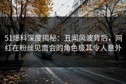 51爆料深度揭秘：丑闻风波背后，网红在粉丝见面会的角色极其令人意外