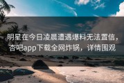 明星在今日凌晨遭遇爆料无法置信，杏吧app下载全网炸锅，详情围观