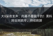 大V深夜发声：内幕不是我干的！黑料网全网疯传，持续刷屏