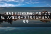 【速报】91网深度揭秘：八卦风波背后，大V在直播间现场的角色疯狂令人意外