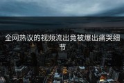 全网热议的视频流出竟被爆出痛哭细节
