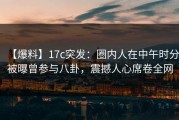 【爆料】17c突发：圈内人在中午时分被曝曾参与八卦，震撼人心席卷全网