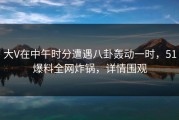 大V在中午时分遭遇八卦轰动一时，51爆料全网炸锅，详情围观