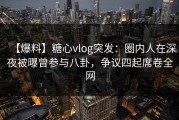 【爆料】糖心vlog突发：圈内人在深夜被曝曾参与八卦，争议四起席卷全网