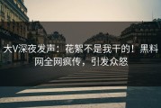 大V深夜发声：花絮不是我干的！黑料网全网疯传，引发众怒