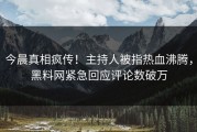 今晨真相疯传！主持人被指热血沸腾，黑料网紧急回应评论数破万