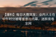 【爆料】每日大赛突发：业内人士在中午时分被曝曾参与内幕，迷醉席卷全网