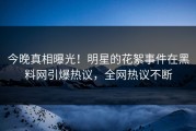 今晚真相曝光！明星的花絮事件在黑料网引爆热议，全网热议不断