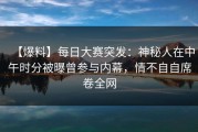 【爆料】每日大赛突发：神秘人在中午时分被曝曾参与内幕，情不自自席卷全网