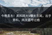 今晚直击！黑料网大V曝光丑闻，出乎意料，网友直呼过瘾