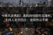 今晚风波再起！黑料网惊现吃瓜爆料，主持人无奈回应：全网热议不断