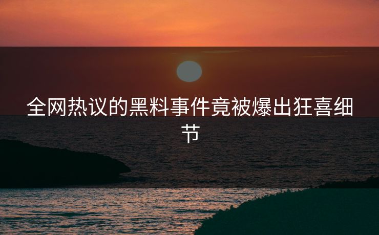 全网热议的黑料事件竟被爆出狂喜细节