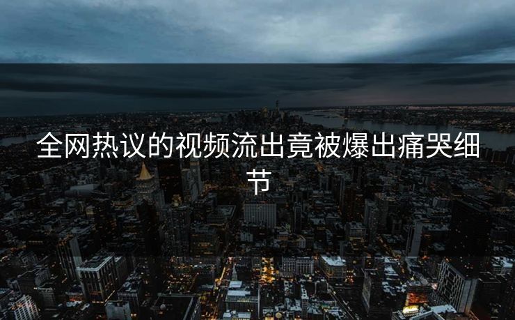 全网热议的视频流出竟被爆出痛哭细节