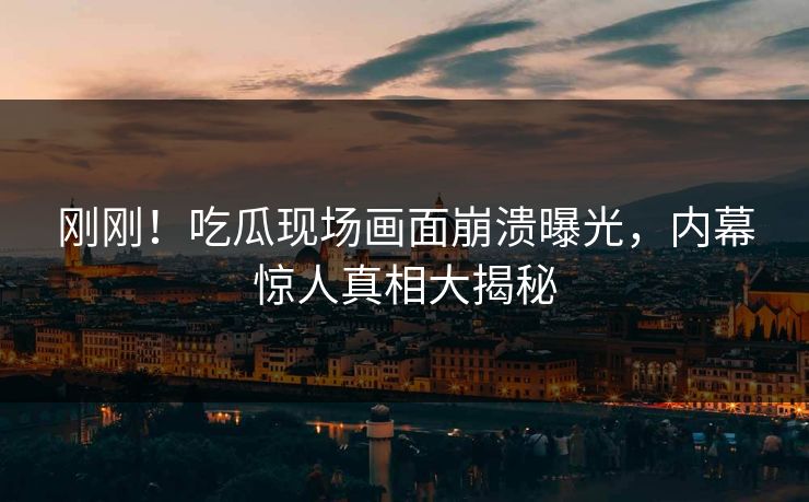 刚刚！吃瓜现场画面崩溃曝光，内幕惊人真相大揭秘