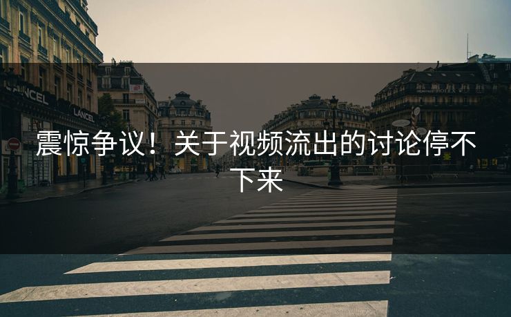震惊争议！关于视频流出的讨论停不下来