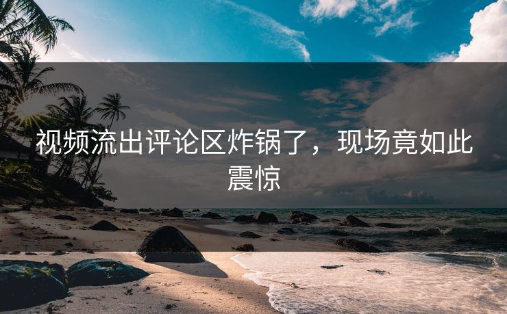 视频流出评论区炸锅了，现场竟如此震惊