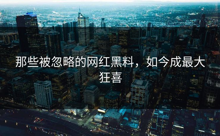 那些被忽略的网红黑料，如今成最大狂喜