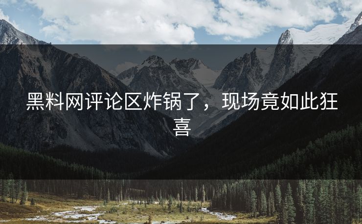 黑料网评论区炸锅了，现场竟如此狂喜