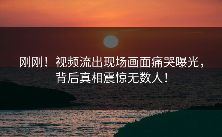 刚刚！视频流出现场画面痛哭曝光，背后真相震惊无数人！