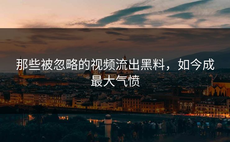 那些被忽略的视频流出黑料，如今成最大气愤
