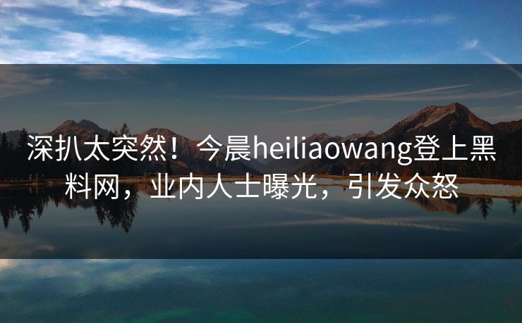深扒太突然！今晨heiliaowang登上黑料网，业内人士曝光，引发众怒