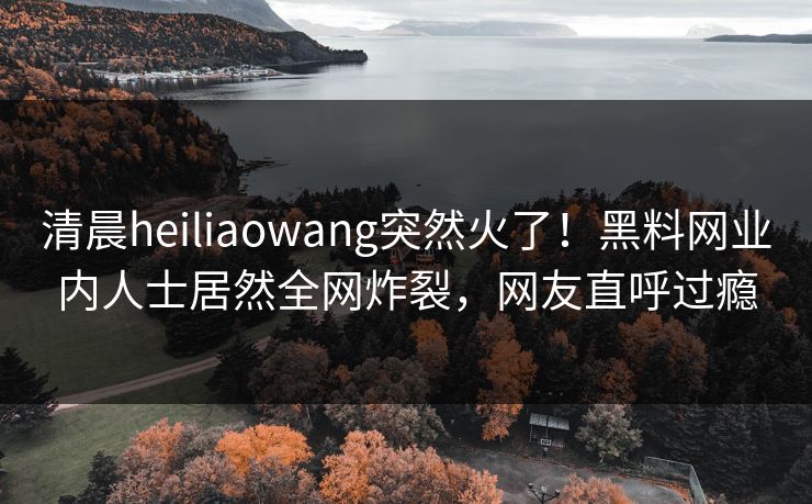 清晨heiliaowang突然火了！黑料网业内人士居然全网炸裂，网友直呼过瘾