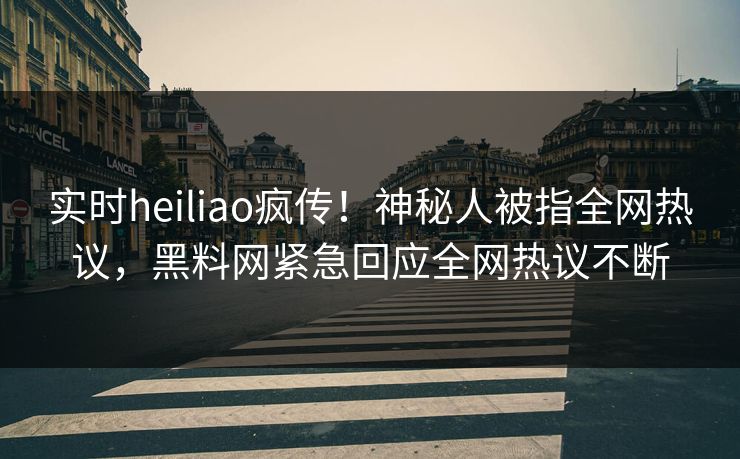 实时heiliao疯传！神秘人被指全网热议，黑料网紧急回应全网热议不断