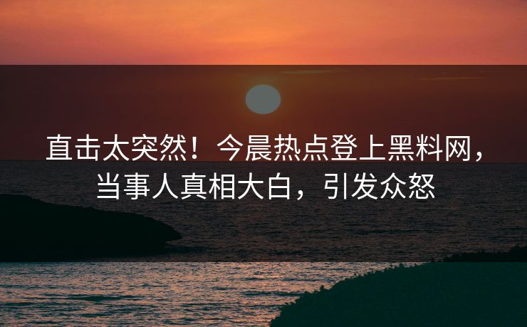 直击太突然！今晨热点登上黑料网，当事人真相大白，引发众怒