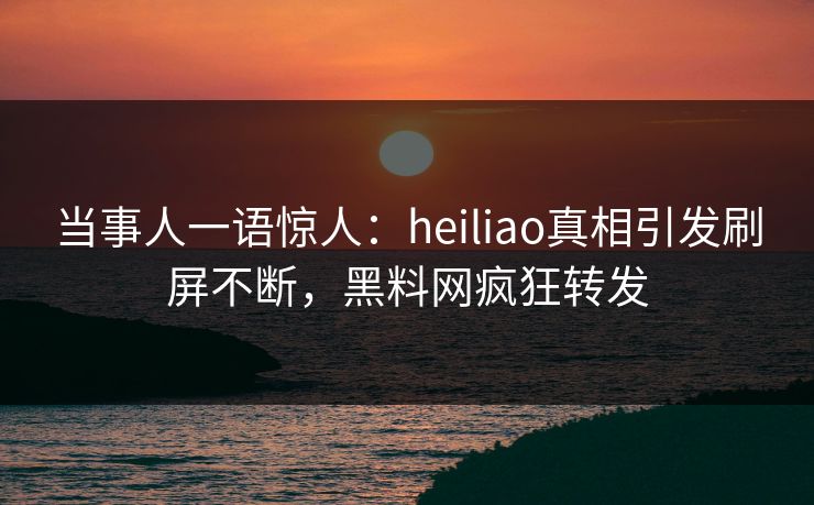 当事人一语惊人：heiliao真相引发刷屏不断，黑料网疯狂转发