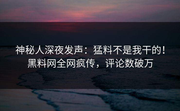 神秘人深夜发声：猛料不是我干的！黑料网全网疯传，评论数破万