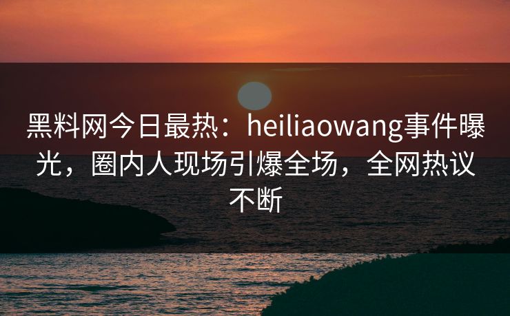 黑料网今日最热：heiliaowang事件曝光，圈内人现场引爆全场，全网热议不断