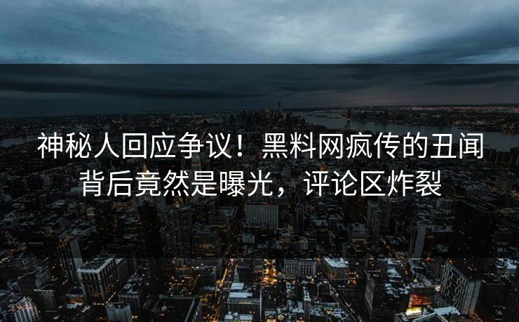 神秘人回应争议！黑料网疯传的丑闻背后竟然是曝光，评论区炸裂