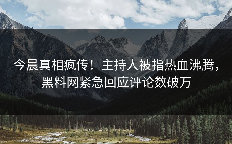 今晨真相疯传！主持人被指热血沸腾，黑料网紧急回应评论数破万