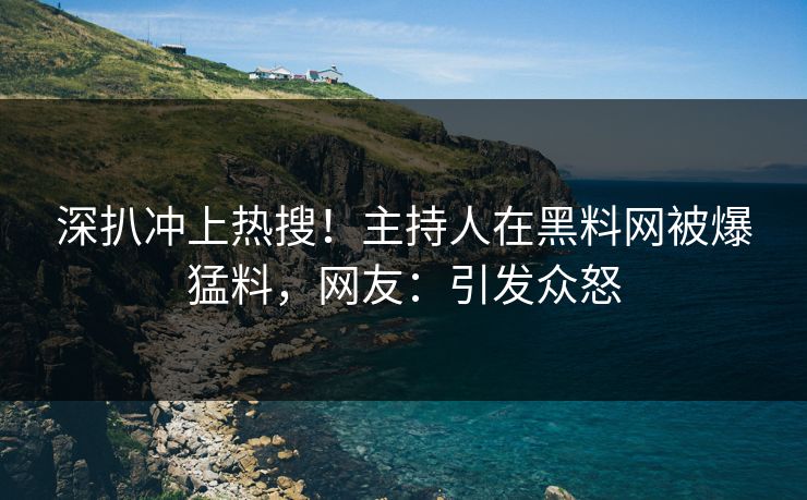 深扒冲上热搜！主持人在黑料网被爆猛料，网友：引发众怒