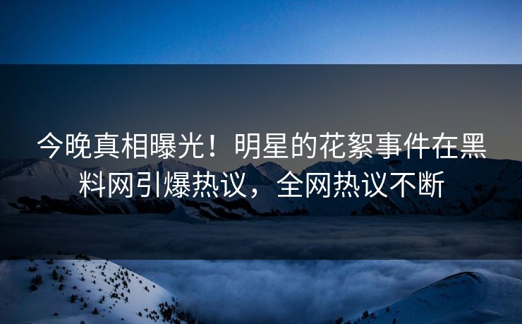 今晚真相曝光！明星的花絮事件在黑料网引爆热议，全网热议不断