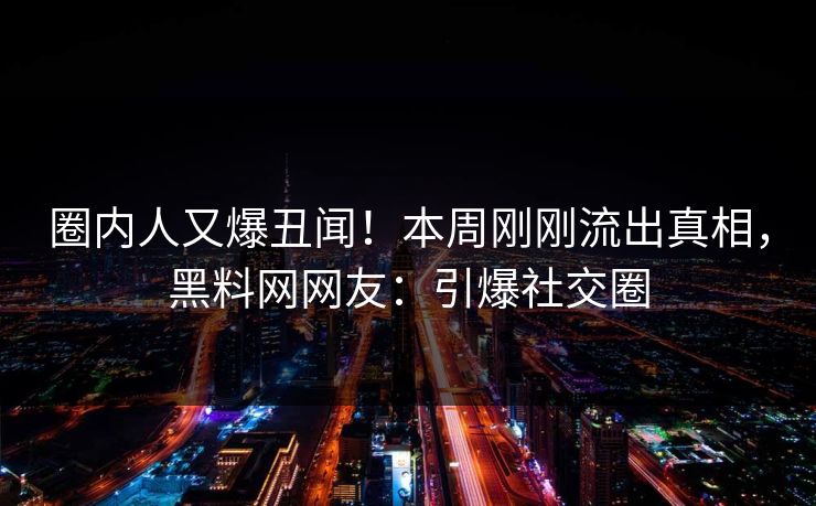 圈内人又爆丑闻！本周刚刚流出真相，黑料网网友：引爆社交圈