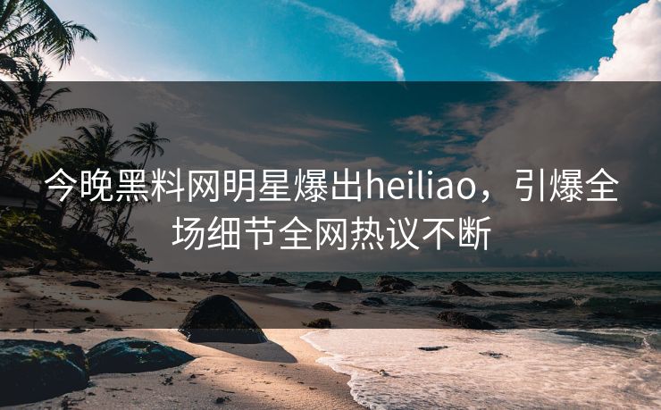 今晚黑料网明星爆出heiliao，引爆全场细节全网热议不断