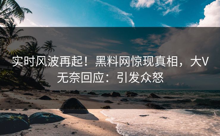 实时风波再起！黑料网惊现真相，大V无奈回应：引发众怒