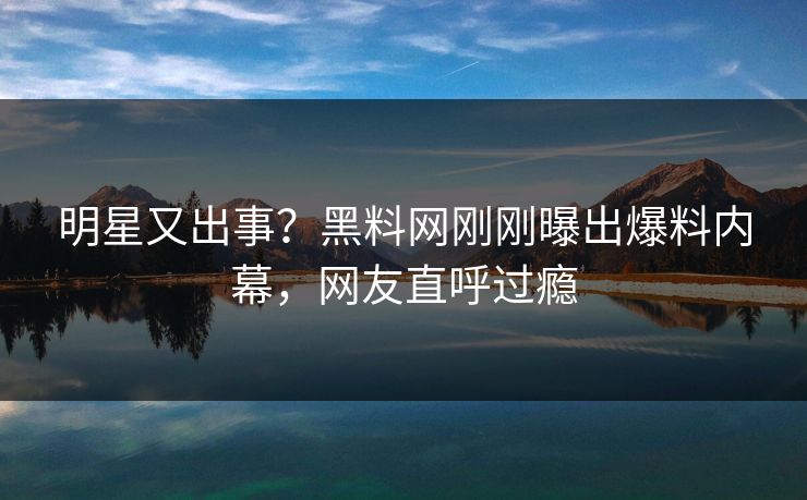 明星又出事？黑料网刚刚曝出爆料内幕，网友直呼过瘾