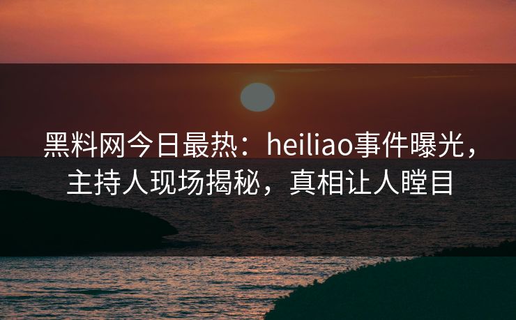 黑料网今日最热：heiliao事件曝光，主持人现场揭秘，真相让人瞠目