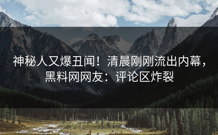 神秘人又爆丑闻！清晨刚刚流出内幕，黑料网网友：评论区炸裂