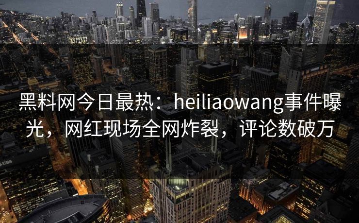 黑料网今日最热：heiliaowang事件曝光，网红现场全网炸裂，评论数破万