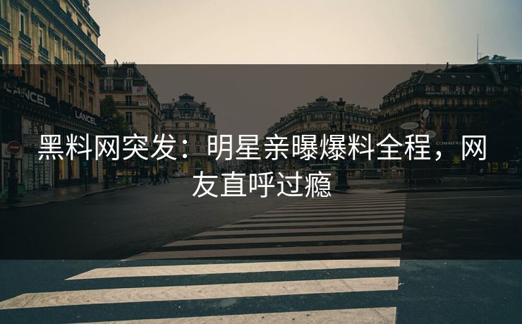 黑料网突发：明星亲曝爆料全程，网友直呼过瘾
