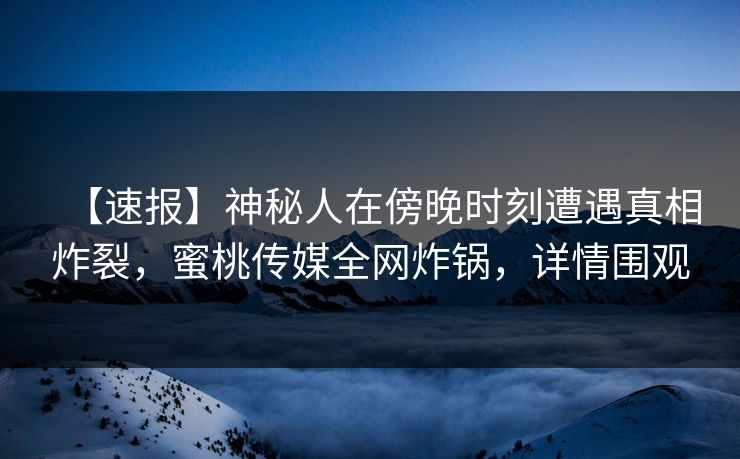 【速报】神秘人在傍晚时刻遭遇真相炸裂，蜜桃传媒全网炸锅，详情围观