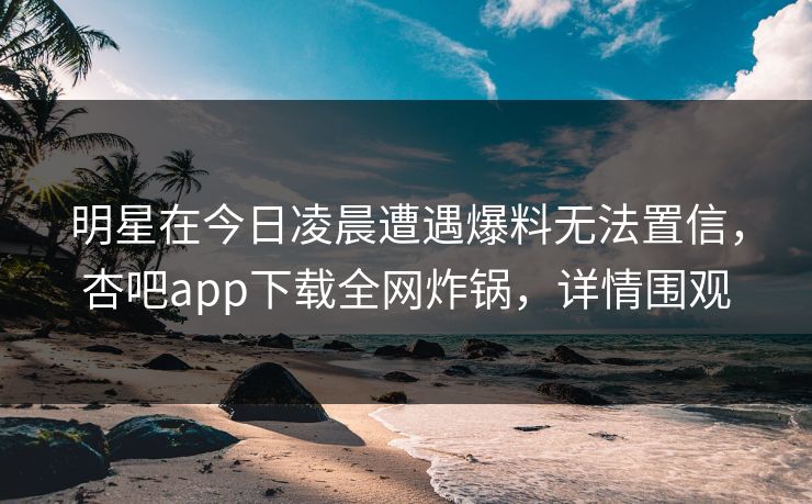 明星在今日凌晨遭遇爆料无法置信，杏吧app下载全网炸锅，详情围观
