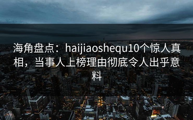 海角盘点：haijiaoshequ10个惊人真相，当事人上榜理由彻底令人出乎意料