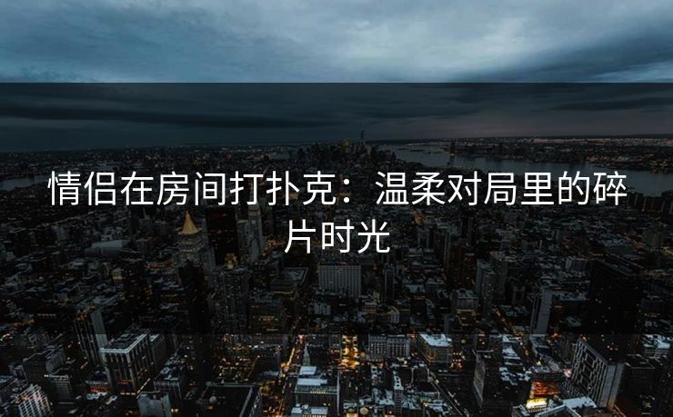 情侣在房间打扑克：温柔对局里的碎片时光